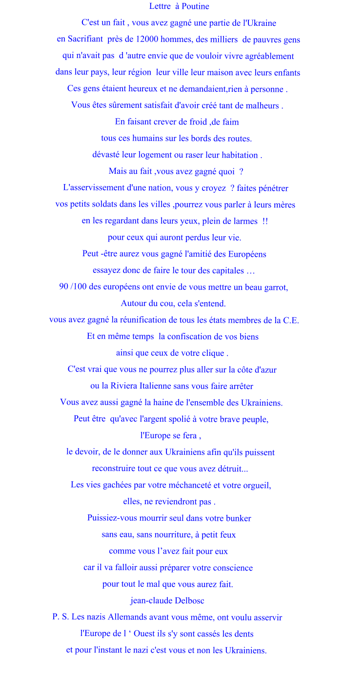 Lettre  à Poutine C'est un fait , vous avez gagné une partie de l'Ukraine en Sacrifiant  près de 12000 hommes, des milliers  de pauvres gens qui n'avait pas  d 'autre envie que de vouloir vivre agréablement dans leur pays, leur région  leur ville leur maison avec leurs enfants Ces gens étaient heureux et ne demandaient,rien à personne . Vous êtes sûrement satisfait d'avoir créé tant de malheurs . En faisant crever de froid ,de faim tous ces humains sur les bords des routes.  dévasté leur logement ou raser leur habitation . Mais au fait ,vous avez gagné quoi  ? L'asservissement d'une nation, vous y croyez  ? faites pénétrer  vos petits soldats dans les villes ,pourrez vous parler à leurs mères  en les regardant dans leurs yeux, plein de larmes  !! pour ceux qui auront perdus leur vie. Peut -être aurez vous gagné l'amitié des Européens  essayez donc de faire le tour des capitales … 90 /100 des européens ont envie de vous mettre un beau garrot, Autour du cou, cela s'entend.  vous avez gagné la réunification de tous les états membres de la C.E. Et en même temps  la confiscation de vos biens  ainsi que ceux de votre clique . C'est vrai que vous ne pourrez plus aller sur la côte d'azur  ou la Riviera Italienne sans vous faire arrêter  Vous avez aussi gagné la haine de l'ensemble des Ukrainiens. Peut être  qu'avec l'argent spolié à votre brave peuple,  l'Europe se fera , le devoir, de le donner aux Ukrainiens afin qu'ils puissent  reconstruire tout ce que vous avez détruit...  Les vies gachées par votre méchanceté et votre orgueil, elles, ne reviendront pas .  Puissiez-vous mourrir seul dans votre bunker  sans eau, sans nourriture, à petit feux  comme vous l’avez fait pour eux car il va falloir aussi préparer votre conscience  pour tout le mal que vous aurez fait. jean-claude Delbosc P. S. Les nazis Allemands avant vous même, ont voulu asservir  l'Europe de l ‘ Ouest ils s'y sont cassés les dents et pour l'instant le nazi c'est vous et non les Ukrainiens.